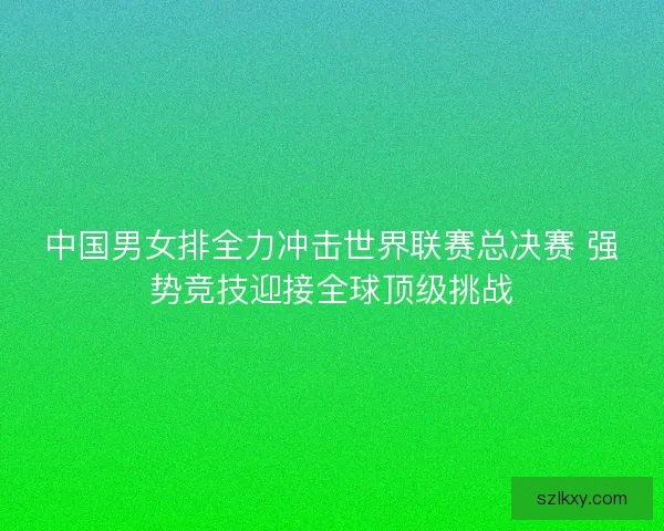 中国男女排全力冲击世界联赛总决赛 强势竞技迎接全球顶级挑战