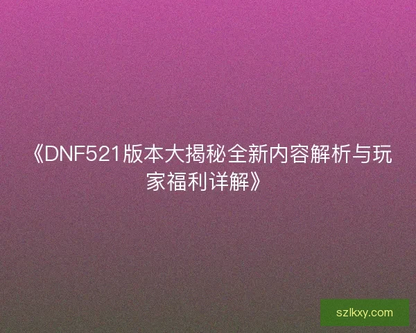 《DNF521版本大揭秘全新内容解析与玩家福利详解》
