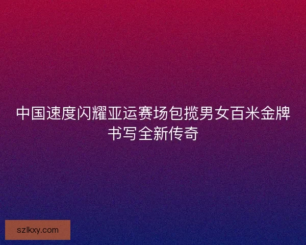 中国速度闪耀亚运赛场包揽男女百米金牌书写全新传奇